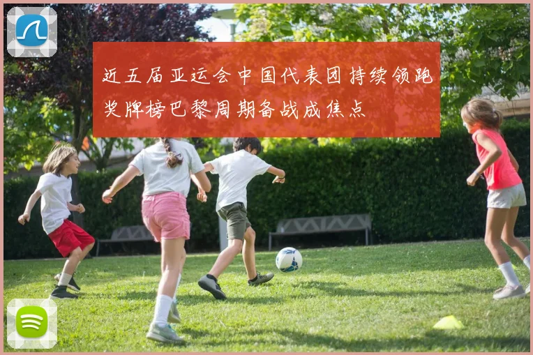 近五届亚运会中国代表团持续领跑奖牌榜巴黎周期备战成焦点