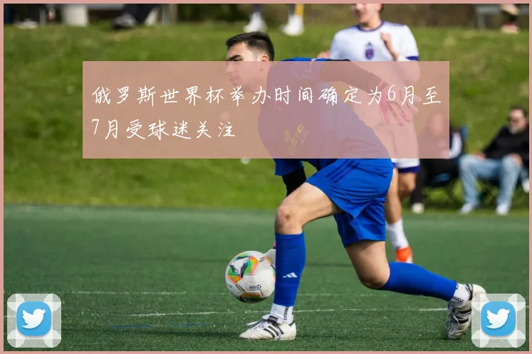 俄罗斯世界杯举办时间确定为6月至7月受球迷关注