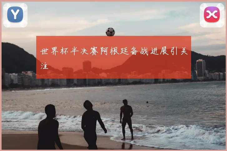 世界杯半决赛阿根廷备战进展引关注