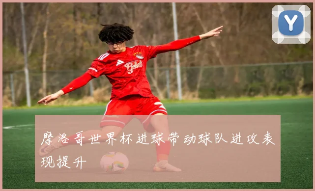 摩洛哥世界杯进球带动球队进攻表现提升