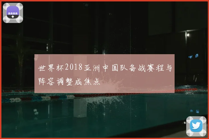 世界杯2018亚洲中国队备战赛程与阵容调整成焦点
