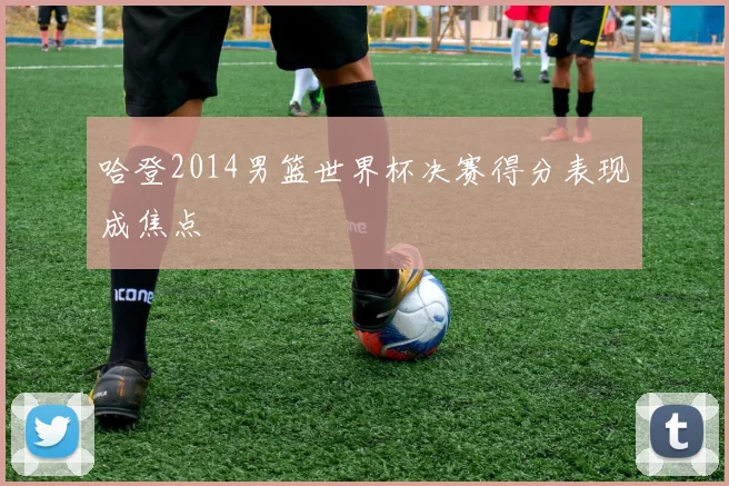 哈登2014男篮世界杯决赛得分表现成焦点
