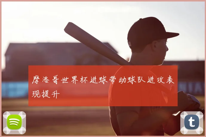 摩洛哥世界杯进球带动球队进攻表现提升