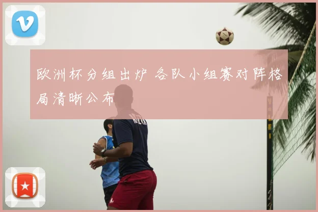 欧洲杯分组出炉 各队小组赛对阵格局清晰公布